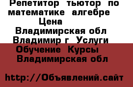 Репетитор (тьютор) по математике (алгебре) › Цена ­ 350 - Владимирская обл., Владимир г. Услуги » Обучение. Курсы   . Владимирская обл.